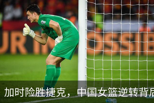 加时险胜捷克，中国女篮逆转背后的英雄与隐忧