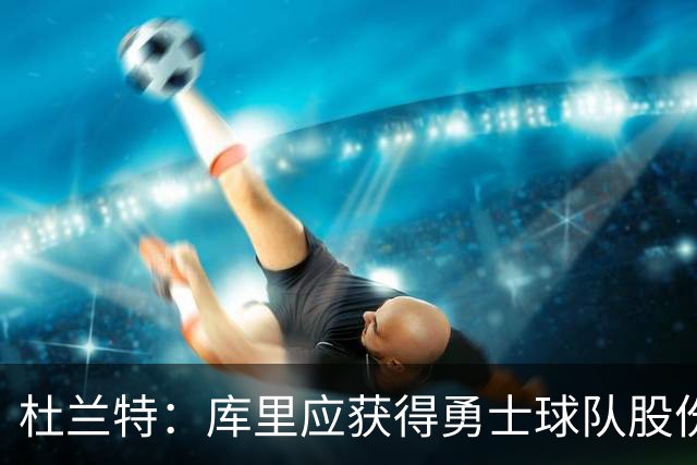 杜兰特：库里应获得勇士球队股份，他的影响力不可估量